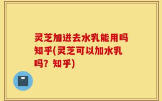 灵芝加进去水乳能用吗知乎(灵芝可以加水乳吗？知乎)