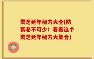 灵芝延年秘方大全(防衰老不可少！看看这个灵芝延年秘方大集合)