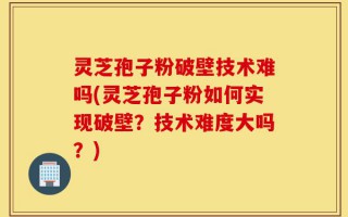 灵芝孢子粉破壁技术难吗(灵芝孢子粉如何实现破壁？技术难度大吗？)