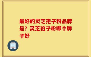 最好的灵芝孢子粉品牌是？灵芝孢子粉哪个牌子好