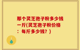 那个灵芝孢子粉多少钱一斤(灵芝孢子粉价格：每斤多少钱？)