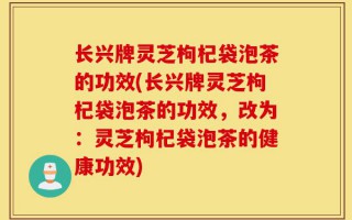 长兴牌灵芝枸杞袋泡茶的功效(长兴牌灵芝枸杞袋泡茶的功效，改为：灵芝枸杞袋泡茶的健康功效)