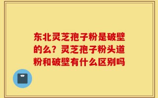 东北灵芝孢子粉是破壁的么？灵芝孢子粉头道粉和破壁有什么区别吗