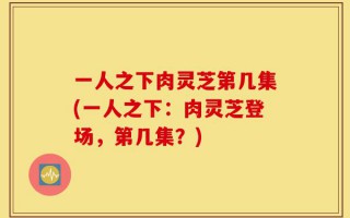 一人之下肉灵芝第几集(一人之下：肉灵芝登场，第几集？)
