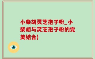 小柴胡灵芝孢子粉_小柴胡与灵芝孢子粉的完美结合)