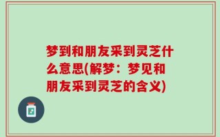 梦到和朋友采到灵芝什么意思(解梦：梦见和朋友采到灵芝的含义)