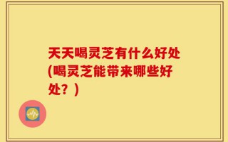 天天喝灵芝有什么好处(喝灵芝能带来哪些好处？)