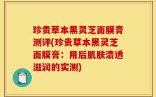 珍贵草本黑灵芝面膜膏测评(珍贵草本黑灵芝面膜膏：用后肌肤清透滋润的实测)