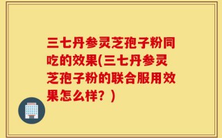三七丹参灵芝孢子粉同吃的效果(三七丹参灵芝孢子粉的联合服用效果怎么样？)