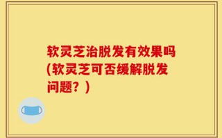 软灵芝治脱发有效果吗(软灵芝可否缓解脱发问题？)