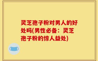 灵芝孢子粉对男人的好处吗(男性必备：灵芝孢子粉的惊人益处)
