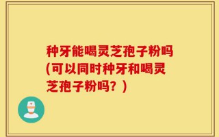种牙能喝灵芝孢子粉吗(可以同时种牙和喝灵芝孢子粉吗？)