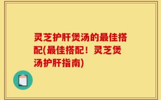 灵芝护肝煲汤的最佳搭配(最佳搭配！灵芝煲汤护肝指南)
