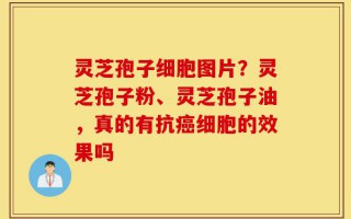 灵芝孢子细胞图片？灵芝孢子粉、灵芝孢子油，真的有抗癌细胞的效果吗