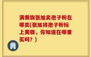 满黄旗张旭卖孢子粉在哪卖(张旭将孢子粉标上黄旗，你知道在哪里买吗？)