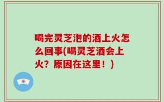 喝完灵芝泡的酒上火怎么回事(喝灵芝酒会上火？原因在这里！)