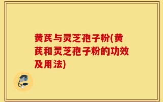 黄芪与灵芝孢子粉(黄芪和灵芝孢子粉的功效及用法)