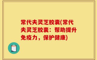 常代夫灵芝胶囊(常代夫灵芝胶囊：帮助提升免疫力，保护健康)