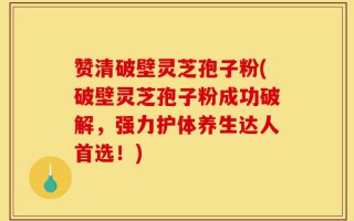 赞清破壁灵芝孢子粉(破壁灵芝孢子粉成功破解，强力护体养生达人首选！)