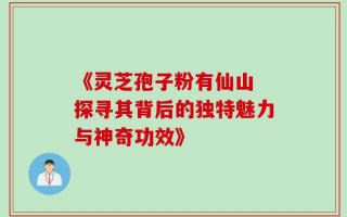 《灵芝孢子粉有仙山 探寻其背后的独特魅力与神奇功效》