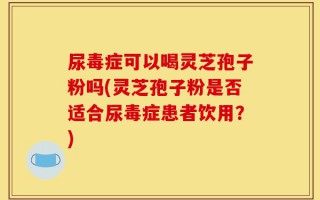 尿毒症可以喝灵芝孢子粉吗(灵芝孢子粉是否适合尿毒症患者饮用？)