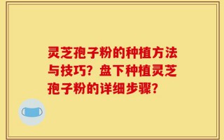 灵芝孢子粉的种植方法与技巧？盘下种植灵芝孢子粉的详细步骤？