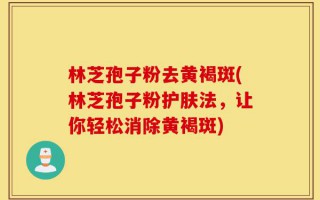 林芝孢子粉去黄褐斑(林芝孢子粉护肤法，让你轻松消除黄褐斑)