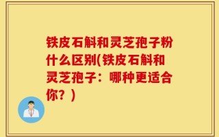 铁皮石斛和灵芝孢子粉什么区别(铁皮石斛和灵芝孢子：哪种更适合你？)