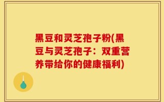 黑豆和灵芝孢子粉(黑豆与灵芝孢子：双重营养带给你的健康福利)