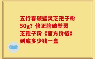 五行春破壁灵芝孢子粉50g？修正牌破壁灵芝孢子粉《官方价格》到底多少钱一盒