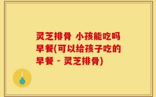灵芝排骨 小孩能吃吗早餐(可以给孩子吃的早餐 - 灵芝排骨)