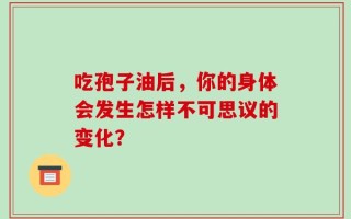 吃孢子油后，你的身体会发生怎样不可思议的变化？