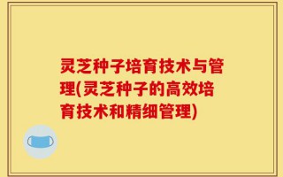 灵芝种子培育技术与管理(灵芝种子的高效培育技术和精细管理)