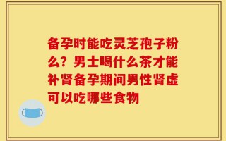 备孕时能吃灵芝孢子粉么？男士喝什么茶才能补肾备孕期间男性肾虚可以吃哪些食物