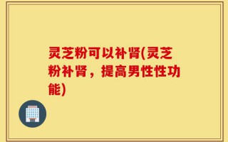 灵芝粉可以补肾(灵芝粉补肾，提高男性性功能)