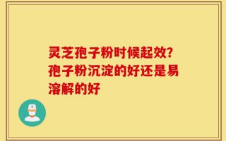 灵芝孢子粉时候起效？孢子粉沉淀的好还是易溶解的好