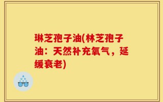琳芝孢子油(林芝孢子油：天然补充氧气，延缓衰老)