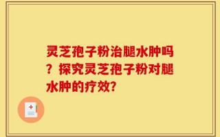 灵芝孢子粉治腿水肿吗？探究灵芝孢子粉对腿水肿的疗效？