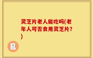 灵芝片老人能吃吗(老年人可否食用灵芝片？)