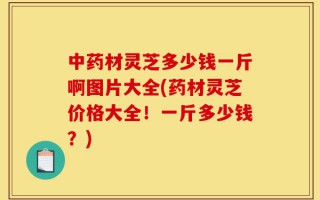 中药材灵芝多少钱一斤啊图片大全(药材灵芝价格大全！一斤多少钱？)