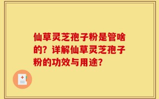 仙草灵芝孢子粉是管啥的？详解仙草灵芝孢子粉的功效与用途？