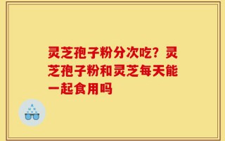 灵芝孢子粉分次吃？灵芝孢子粉和灵芝每天能一起食用吗