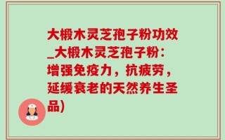 大椴木灵芝孢子粉功效_大椴木灵芝孢子粉：增强免疫力，抗疲劳，延缓衰老的天然养生圣品)