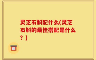 灵芝石斛配什么(灵芝石斛的最佳搭配是什么？)