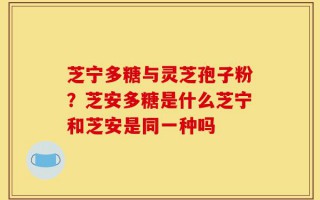 芝宁多糖与灵芝孢子粉？芝安多糖是什么芝宁和芝安是同一种吗