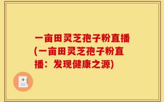 一亩田灵芝孢子粉直播(一亩田灵芝孢子粉直播：发现健康之源)