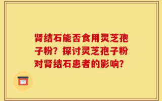 肾结石能否食用灵芝孢子粉？探讨灵芝孢子粉对肾结石患者的影响？