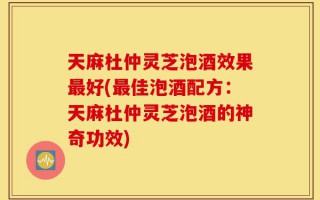 天麻杜仲灵芝泡酒效果最好(最佳泡酒配方：天麻杜仲灵芝泡酒的神奇功效)