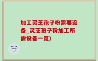 加工灵芝孢子粉需要设备_灵芝孢子粉加工所需设备一览)