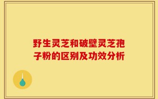 野生灵芝和破壁灵芝孢子粉的区别及功效分析